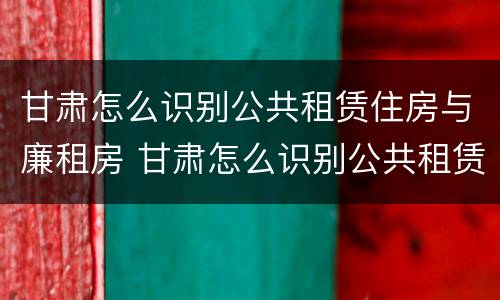 甘肃怎么识别公共租赁住房与廉租房 甘肃怎么识别公共租赁住房与廉租房的区别
