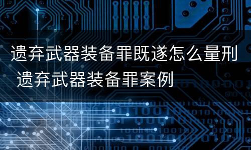 遗弃武器装备罪既遂怎么量刑 遗弃武器装备罪案例