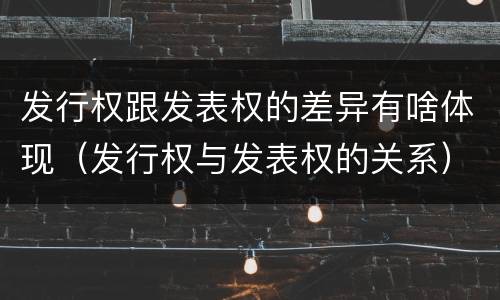 发行权跟发表权的差异有啥体现（发行权与发表权的关系）