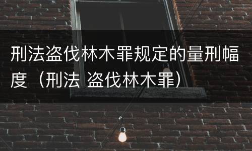刑法盗伐林木罪规定的量刑幅度（刑法 盗伐林木罪）
