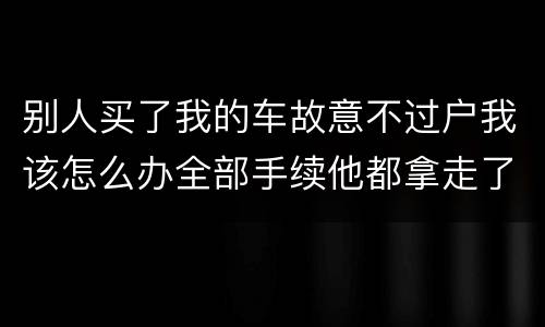 别人买了我的车故意不过户我该怎么办全部手续他都拿走了