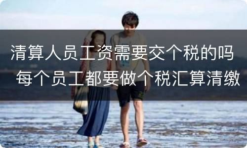 清算人员工资需要交个税的吗 每个员工都要做个税汇算清缴吗