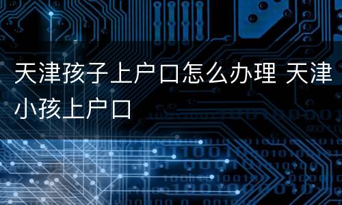 天津孩子上户口怎么办理 天津小孩上户口