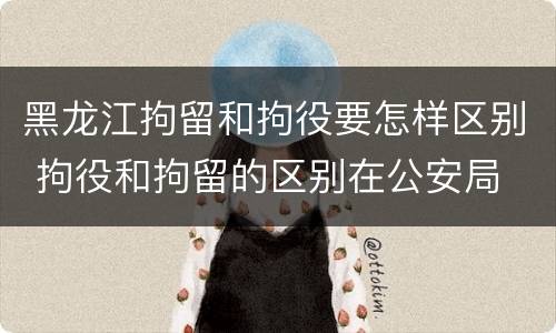 黑龙江拘留和拘役要怎样区别 拘役和拘留的区别在公安局