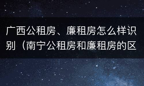 广西公租房、廉租房怎么样识别（南宁公租房和廉租房的区别）