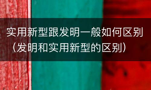 实用新型跟发明一般如何区别（发明和实用新型的区别）