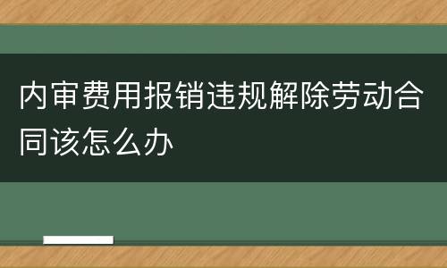 内审费用报销违规解除劳动合同该怎么办