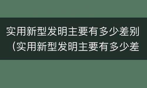 实用新型发明主要有多少差别（实用新型发明主要有多少差别呢）