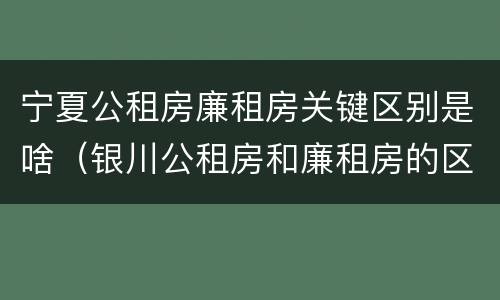 宁夏公租房廉租房关键区别是啥（银川公租房和廉租房的区别）