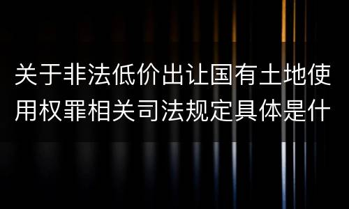 关于非法低价出让国有土地使用权罪相关司法规定具体是什么主要内容