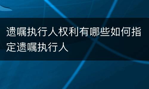 遗嘱执行人权利有哪些如何指定遗嘱执行人
