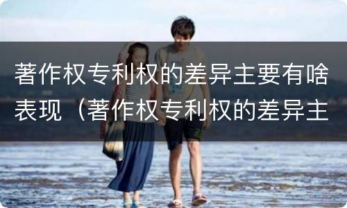 著作权专利权的差异主要有啥表现（著作权专利权的差异主要有啥表现呢）