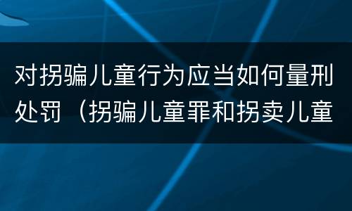 对拐骗儿童行为应当如何量刑处罚（拐骗儿童罪和拐卖儿童罪数罪并罚）