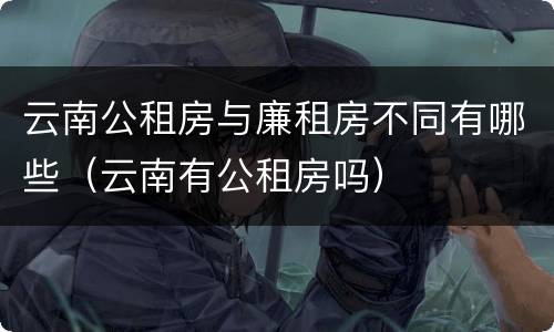 云南公租房与廉租房不同有哪些（云南有公租房吗）