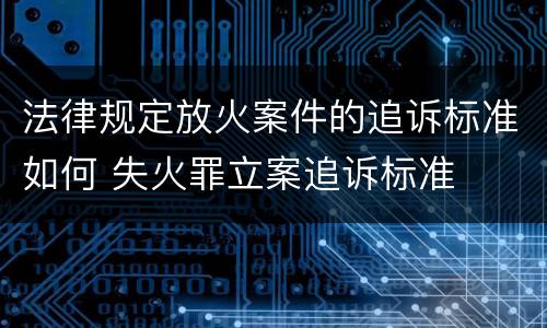 法律规定放火案件的追诉标准如何 失火罪立案追诉标准