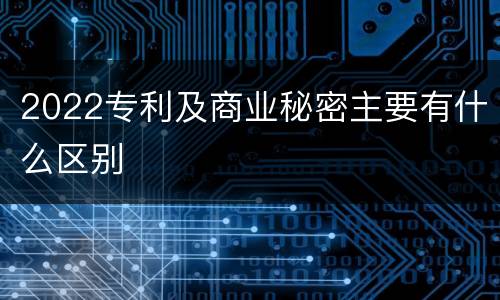 2022专利及商业秘密主要有什么区别