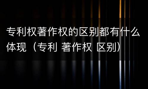 专利权著作权的区别都有什么体现（专利 著作权 区别）