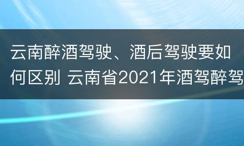 云南醉酒驾驶、酒后驾驶要如何区别 云南省2021年酒驾醉驾的新规