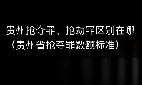 贵州抢夺罪、抢劫罪区别在哪（贵州省抢夺罪数额标准）