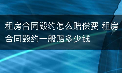 租房合同毁约怎么赔偿费 租房合同毁约一般赔多少钱