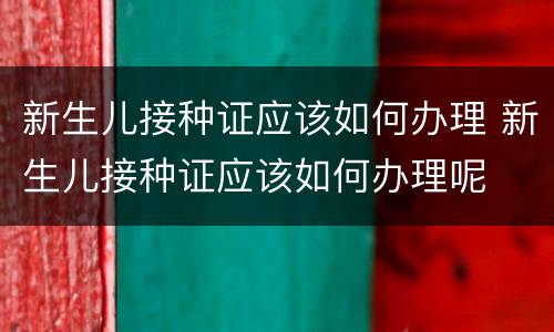 新生儿接种证应该如何办理 新生儿接种证应该如何办理呢