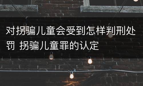 对拐骗儿童会受到怎样判刑处罚 拐骗儿童罪的认定