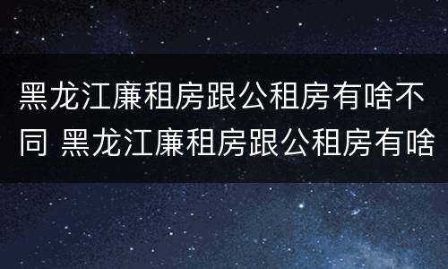 黑龙江廉租房跟公租房有啥不同 黑龙江廉租房跟公租房有啥不同吗