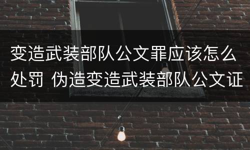 变造武装部队公文罪应该怎么处罚 伪造变造武装部队公文证件印章案例