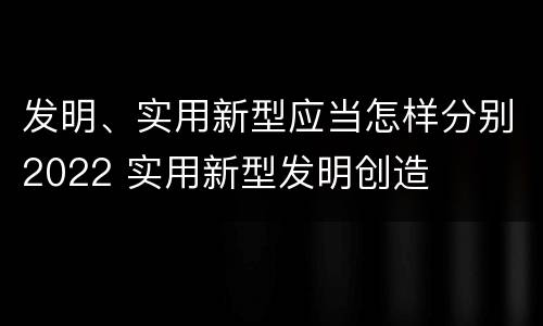 发明、实用新型应当怎样分别2022 实用新型发明创造