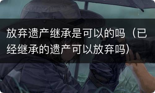 放弃遗产继承是可以的吗（已经继承的遗产可以放弃吗）