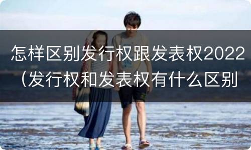 怎样区别发行权跟发表权2022（发行权和发表权有什么区别）