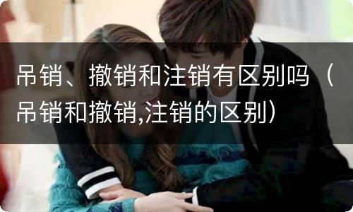 吊销、撤销和注销有区别吗（吊销和撤销,注销的区别）