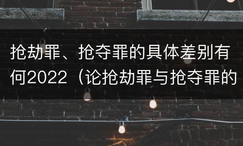 抢劫罪、抢夺罪的具体差别有何2022（论抢劫罪与抢夺罪的界限）