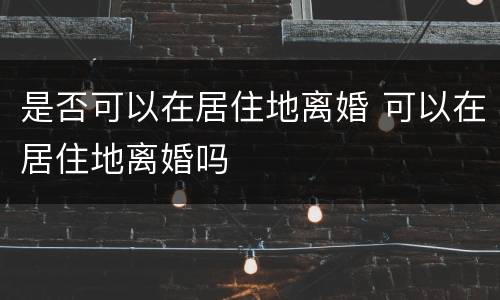 是否可以在居住地离婚 可以在居住地离婚吗