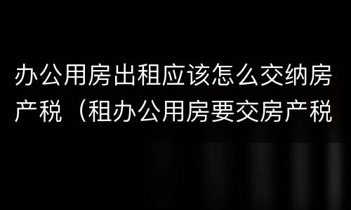 办公用房出租应该怎么交纳房产税（租办公用房要交房产税吗）