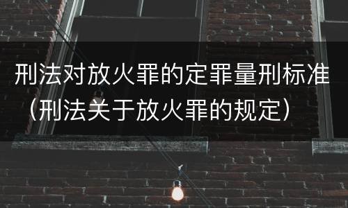 刑法对放火罪的定罪量刑标准（刑法关于放火罪的规定）