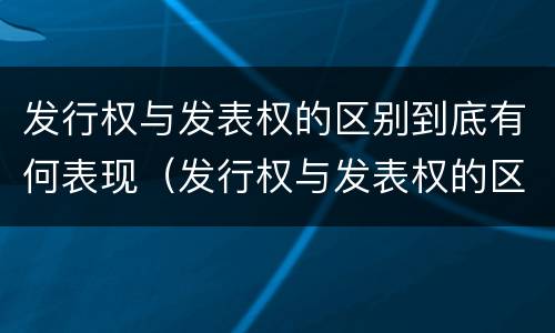 发行权与发表权的区别到底有何表现（发行权与发表权的区别到底有何表现和作用）