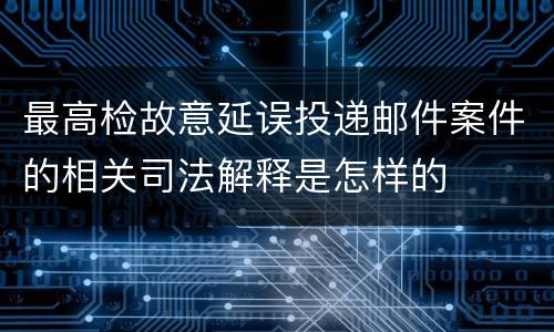 最高检故意延误投递邮件案件的相关司法解释是怎样的