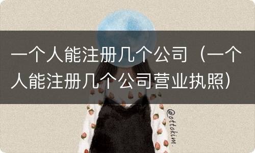 一个人能注册几个公司（一个人能注册几个公司营业执照）