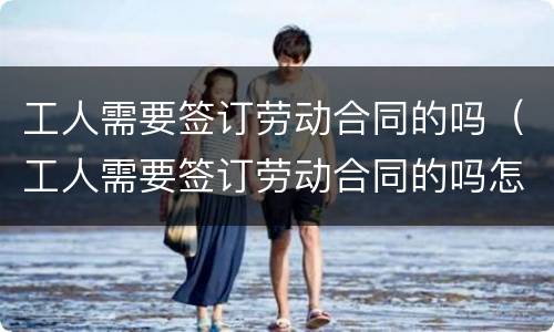 工人需要签订劳动合同的吗（工人需要签订劳动合同的吗怎么写）