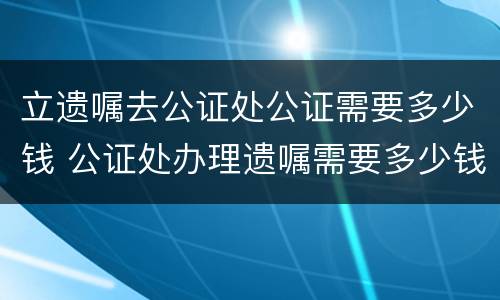 立遗嘱去公证处公证需要多少钱 公证处办理遗嘱需要多少钱