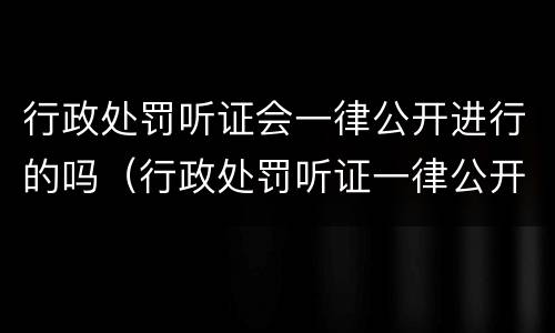 行政处罚听证会一律公开进行的吗（行政处罚听证一律公开举行吗?）