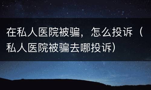 在私人医院被骗，怎么投诉（私人医院被骗去哪投诉）