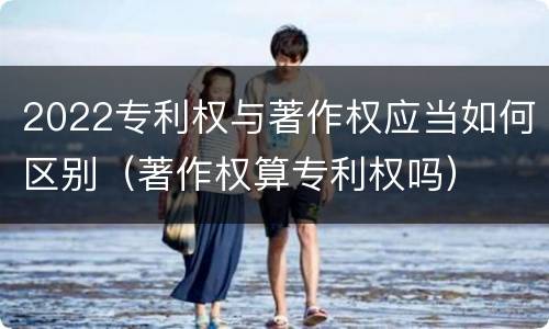 2022专利权与著作权应当如何区别（著作权算专利权吗）