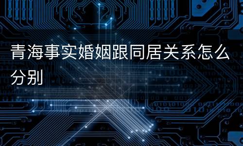 青海事实婚姻跟同居关系怎么分别