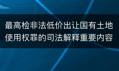 最高检非法低价出让国有土地使用权罪的司法解释重要内容包括什么