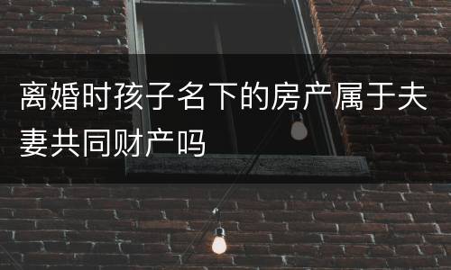离婚时孩子名下的房产属于夫妻共同财产吗