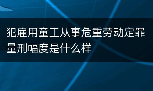 犯雇用童工从事危重劳动定罪量刑幅度是什么样