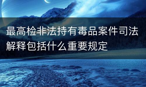 最高检非法持有毒品案件司法解释包括什么重要规定