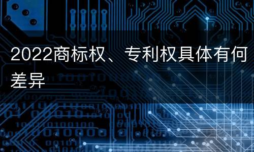 2022商标权、专利权具体有何差异
